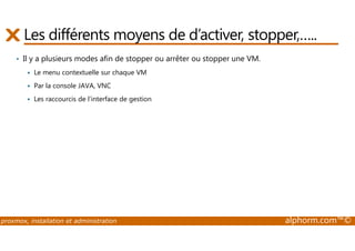 Les différents moyens de d’activer, stopper,….. 
• Il y a plusieurs modes afin de stopper ou arrêter ou stopper une VM. 
 Le menu contextuelle sur chaque VM 
 Par la console JAVA, VNC 
 Les raccourcis de l’interface de gestion 
proxmox, installation et administration alphorm.com™© 
 