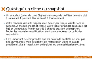 Qu’est qu’ un cliché ou snapshot 
• Un snapshot (point de contrôle) est la sauvegarde de l'état de votre VM 
à un instant T pouvant être restauré à tout moment. 
• Votre machine virtuelle dispose d'un fichier par disque visible dans le 
système. A chaque snapshot réalisé, votre fichier principal du disque est 
figé et un nouveau fichier est créé à chaque création de snapshot. 
Toutes les nouvelles modifications sont donc stockées sur ce fichier 
secondaire. 
• Il est important de comprendre que les points de contrôle ne sont pas 
des sauvegardes, mais des points de restauration utiles en cas de 
problème suite à l'installation de logiciels ou de modification système. 
proxmox, installation et administration alphorm.com™© 
 