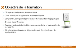 Objectifs de la formation 
• Déployer et configurer un serveur Proxmox 
• Créer, administrer et déplacer les machines virtuelles 
• Comprendre, configurer et gérer les aspects réseau et stockage partagés 
• Créer un cluster Proxmox 
• Optimiser la disponibilité de l’infrastructure avec la HA et les stratégies de 
sauvegardes 
• Gérer les accès utilisateurs et découvrir le mode CLI et les fichiers de 
configurations 
proxmox, installation et administration alphorm.com™© 
 