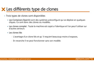 Les différents type de clones 
• Trois types de clones sont disponibles 
 Les Containers OpenVz sont des systèmes préconfiguré qui se déploie en quelques 
cliques. Ce sont donc des clones ou modèles. 
 Les clones complet : Toute la machine est copié a l’identique et l’on peut l’utiliser sur 
d’autres serveurs 
 Les clones liés 
• L’avantage d’un clone liés et qu’ il requiert beaucoup moins d espaces, 
• En revanche il ne peut fonctionner sans son modèle. 
proxmox, installation et administration alphorm.com™© 
 