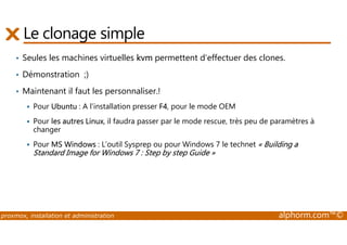 Le clonage simple 
• Seules les machines virtuelles kvm permettent d’effectuer des clones. 
• Démonstration ;) 
• Maintenant il faut les personnaliser.! 
 Pour Ubuntu : A l’installation presser F4, pour le mode OEM 
 Pour les autres Linux, il faudra passer par le mode rescue, très peu de paramètres à 
changer 
 Pour MS Windows : L’outil Sysprep ou pour Windows 7 le technet « Building a 
Standard Image for Windows 7 : Step by step Guide » 
proxmox, installation et administration alphorm.com™© 
 