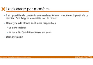 Le clonage par modèles 
• Il est possible de convertir une machine kvm en modèle et à partir de ce 
dernier . Soit Migrer le modèle, soit le cloner 
• Deux types de clones sont alors disponibles 
 Le clone intégral 
 Le clone liés (qui doit conserver son père) 
• Démonstration 
proxmox, installation et administration alphorm.com™© 
 