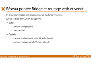 Réseau pontée Bridge et routage veth et venet 
• Il y a plusieurs modes afin de connecter les machines virtuelles. 
• Suivant le type de VM, kvm ou OpenVz 
 Kvm : 
• Le mode bridge (pont) 
• Le mode NAT 
 OpenVz : 
• Le mode bridge (pont), veth : Virtual ethernet 
• Le mode routage. venet : Virtual Network 
proxmox, installation et administration alphorm.com™© 
 