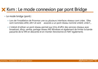 Kvm : Le mode connexion par pont Bridge 
• Le mode bridge (pont) : 
 Lors de l'installation de Proxmox une ou plusieurs interfaces réseaux sont crées. Elles 
sont nommées eth0, eth1 et sont associés a un pont réseau nommé vmbr0, vmbr1,.. 
 L'intéret d'utiliser un pont réseau permet aux Vms d'offrir des services réseaux avec 
broadcast, dhcp, samba, partage réseau MS Windows et également de limiter la bande 
passante de la VM en descente et en monter (fonctionne en NAT également). 
proxmox, installation et administration alphorm.com™© 
 