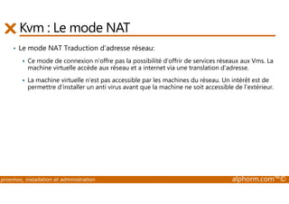 Kvm : Le mode NAT 
• Le mode NAT Traduction d’adresse réseau: 
 Ce mode de connexion n'offre pas la possibilité d'offrir de services réseaux aux Vms. La 
machine virtuelle accède aux réseau et a internet via une translation d'adresse. 
 La machine virtuelle n'est pas accessible par les machines du réseau. Un intérêt est de 
permettre d'installer un anti virus avant que la machine ne soit accessible de l’extérieur. 
proxmox, installation et administration alphorm.com™© 
 