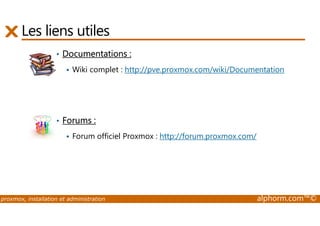 Les liens utiles 
• Documentations : 
 Wiki complet : http://pve.proxmox.com/wiki/Documentation 
• Forums : 
 Forum officiel Proxmox : http://forum.proxmox.com/ 
proxmox, installation et administration alphorm.com™© 
 
