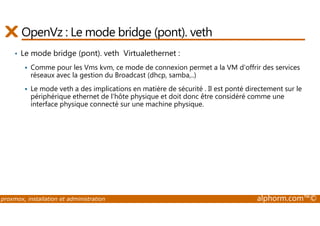 OpenVz : Le mode bridge (pont). veth 
• Le mode bridge (pont). veth Virtualethernet : 
 Comme pour les Vms kvm, ce mode de connexion permet a la VM d'offrir des services 
réseaux avec la gestion du Broadcast (dhcp, samba,..) 
 Le mode veth a des implications en matière de sécurité . Il est ponté directement sur le 
périphérique ethernet de l'hôte physique et doit donc être considéré comme une 
interface physique connecté sur une machine physique. 
proxmox, installation et administration alphorm.com™© 
 