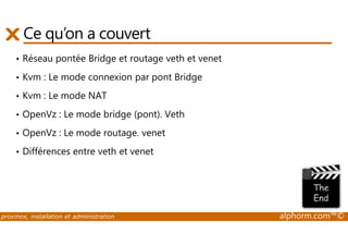 Ce qu’on a couvert 
• Réseau pontée Bridge et routage veth et venet 
• Kvm : Le mode connexion par pont Bridge 
• Kvm : Le mode NAT 
• OpenVz : Le mode bridge (pont). Veth 
• OpenVz : Le mode routage. venet 
• Différences entre veth et venet 
proxmox, installation et administration alphorm.com™© 
 