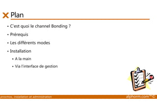 Plan 
• C’est quoi le channel Bonding ? 
• Prérequis 
• Les différents modes 
• Installation 
 A la main 
 Via l’interface de gestion 
proxmox, installation et administration alphorm.com™© 
 