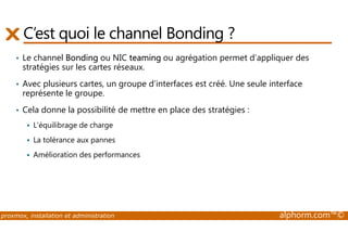 C’est quoi le channel Bonding ? 
• Le channel Bonding ou NIC teaming ou agrégation permet d’appliquer des 
stratégies sur les cartes réseaux. 
• Avec plusieurs cartes, un groupe d’interfaces est créé. Une seule interface 
représente le groupe. 
• Cela donne la possibilité de mettre en place des stratégies : 
 L’équilibrage de charge 
 La tolérance aux pannes 
 Amélioration des performances 
proxmox, installation et administration alphorm.com™© 
 
