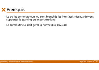 Prérequis 
• Le ou les commutateurs ou sont branchés les interfaces réseaux doivent 
supporter le teaming ou le port trunking 
• Le commutateur doit gérer la norme IEEE 802.3ad 
proxmox, installation et administration alphorm.com™© 
 