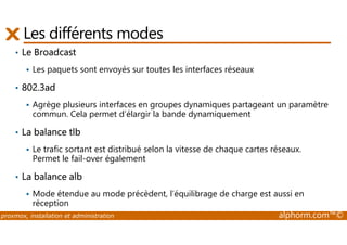 Les différents modes 
• Le Broadcast 
 Les paquets sont envoyés sur toutes les interfaces réseaux 
• 802.3ad 
 Agrège plusieurs interfaces en groupes dynamiques partageant un paramètre 
commun. Cela permet d’élargir la bande dynamiquement 
• La balance tlb 
 Le trafic sortant est distribué selon la vitesse de chaque cartes réseaux. 
Permet le fail-over également 
• La balance alb 
 Mode étendue au mode précèdent, l’équilibrage de charge est aussi en 
réception 
proxmox, installation et administration alphorm.com™© 
 