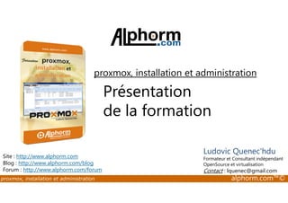 proxmox, installation et administration 
Présentation 
de la formation 
Site : http://www.alphorm.com 
Blog : http://www.alphorm.com/blog 
Forum : http://www.alphorm.com/forum 
Ludovic Quenec'hdu 
Formateur et Consultant indépendant 
OpenSource et virtualisation 
Contact : lquenec@gmail.com 
proxmox, installation et administration alphorm.com™© 
 