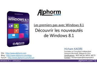 Windows 8.1 - Utilisateur alphorm.com™©
Site : http://www.alphorm.com
Blog : http://www.alphorm.com/blog
Forum : http://www.alphorm.com/forum
Hicham KADIRI
Formateur et Consultant indépendant
Solutions Microsoft, VMware et Citrix
Certifications : MCP, MCSA, MSCE, MCTS
Contact : hicham.kadiri@hichamsoft.fr
Découvrir les nouveautés
de Windows 8.1
Les premiers pas avec Windows 8.1
 