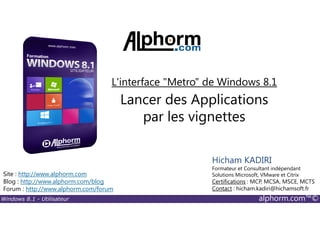 Windows 8.1 - Utilisateur alphorm.com™©
Site : http://www.alphorm.com
Blog : http://www.alphorm.com/blog
Forum : http://www.alphorm.com/forum
Hicham KADIRI
Formateur et Consultant indépendant
Solutions Microsoft, VMware et Citrix
Certifications : MCP, MCSA, MSCE, MCTS
Contact : hicham.kadiri@hichamsoft.fr
Lancer des Applications
par les vignettes
L'interface "Metro" de Windows 8.1
 