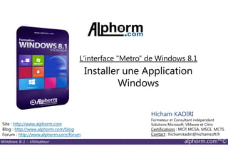 Windows 8.1 - Utilisateur alphorm.com™©
Site : http://www.alphorm.com
Blog : http://www.alphorm.com/blog
Forum : http://www.alphorm.com/forum
Hicham KADIRI
Formateur et Consultant indépendant
Solutions Microsoft, VMware et Citrix
Certifications : MCP, MCSA, MSCE, MCTS
Contact : hicham.kadiri@hichamsoft.fr
Installer une Application
Windows
L'interface "Metro" de Windows 8.1
 