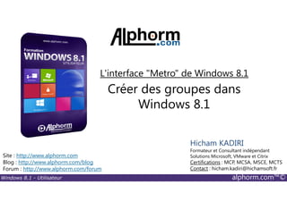 Windows 8.1 - Utilisateur alphorm.com™©
Site : http://www.alphorm.com
Blog : http://www.alphorm.com/blog
Forum : http://www.alphorm.com/forum
Hicham KADIRI
Formateur et Consultant indépendant
Solutions Microsoft, VMware et Citrix
Certifications : MCP, MCSA, MSCE, MCTS
Contact : hicham.kadiri@hichamsoft.fr
Créer des groupes dans
Windows 8.1
L'interface "Metro" de Windows 8.1
 
