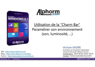 Windows 8.1 - Utilisateur alphorm.com™©
Site : http://www.alphorm.com
Blog : http://www.alphorm.com/blog
Forum : http://www.alphorm.com/forum
Hicham KADIRI
Formateur et Consultant indépendant
Solutions Microsoft, VMware et Citrix
Certifications : MCP, MCSA, MSCE, MCTS
Contact : hicham.kadiri@hichamsoft.fr
Paramétrer son environnement
(son, luminosité, ...)
Utilisation de la "Charm Bar"
 