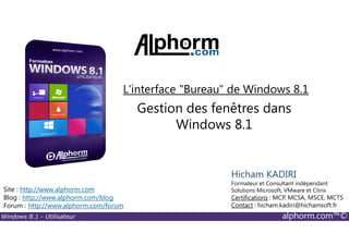 Windows 8.1 - Utilisateur alphorm.com™©
Site : http://www.alphorm.com
Blog : http://www.alphorm.com/blog
Forum : http://www.alphorm.com/forum
Hicham KADIRI
Formateur et Consultant indépendant
Solutions Microsoft, VMware et Citrix
Certifications : MCP, MCSA, MSCE, MCTS
Contact : hicham.kadiri@hichamsoft.fr
Gestion des fenêtres dans
Windows 8.1
L'interface "Bureau" de Windows 8.1
 