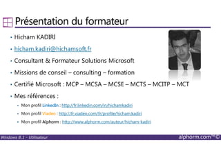 Windows 8.1 - Utilisateur alphorm.com™©
Présentation du formateur
• Hicham KADIRI
• hicham.kadiri@hichamsoft.fr
• Consultant & Formateur Solutions Microsoft
• Missions de conseil – consulting – formation
• Certifié Microsoft : MCP – MCSA – MCSE – MCTS – MCITP – MCT
• Mes références :
Mon profil LinkedInLinkedInLinkedInLinkedIn : http://fr.linkedin.com/in/hichamkadiri
Mon profil ViadeoViadeoViadeoViadeo : http://fr.viadeo.com/fr/profile/hicham.kadiri
Mon profil AlphormAlphormAlphormAlphorm : http://www.alphorm.com/auteur/hicham-kadiri
 