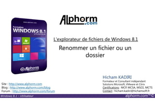 Windows 8.1 - Utilisateur alphorm.com™©
Site : http://www.alphorm.com
Blog : http://www.alphorm.com/blog
Forum : http://www.alphorm.com/forum
Hicham KADIRI
Formateur et Consultant indépendant
Solutions Microsoft, VMware et Citrix
Certifications : MCP, MCSA, MSCE, MCTS
Contact : hicham.kadiri@hichamsoft.fr
Renommer un fichier ou un
dossier
L'explorateur de fichiers de Windows 8.1
 