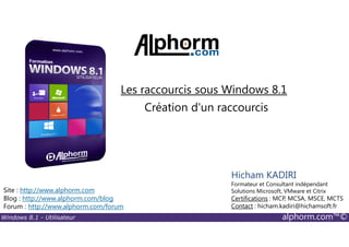 Windows 8.1 - Utilisateur alphorm.com™©
Site : http://www.alphorm.com
Blog : http://www.alphorm.com/blog
Forum : http://www.alphorm.com/forum
Hicham KADIRI
Formateur et Consultant indépendant
Solutions Microsoft, VMware et Citrix
Certifications : MCP, MCSA, MSCE, MCTS
Contact : hicham.kadiri@hichamsoft.fr
Création d'un raccourcis
Les raccourcis sous Windows 8.1
 