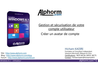 Windows 8.1 - Utilisateur alphorm.com™©
Site : http://www.alphorm.com
Blog : http://www.alphorm.com/blog
Forum : http://www.alphorm.com/forum
Hicham KADIRI
Formateur et Consultant indépendant
Solutions Microsoft, VMware et Citrix
Certifications : MCP, MCSA, MSCE, MCTS
Contact : hicham.kadiri@hichamsoft.fr
Créer un avatar de compte
Gestion et sécurisation de votre
compte utilisateur
 