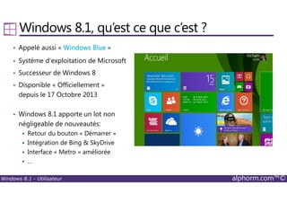 Windows 8.1 - Utilisateur alphorm.com™©
Windows 8.1, qu’est ce que c’est ?
• Appelé aussi « Windows BlueWindows BlueWindows BlueWindows Blue »
• Système d’exploitation de Microsoft
• Successeur de Windows 8
• Disponible « Officiellement »
depuis le 17 Octobre 2013
• Windows 8.1 apporte un lot non
négligeable de nouveautés:
Retour du bouton « Démarrer »
Intégration de Bing & SkyDrive
Interface « Metro » améliorée
…
 