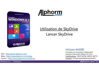 Windows 8.1 - Utilisateur alphorm.com™©
Site : http://www.alphorm.com
Blog : http://www.alphorm.com/blog
Forum : http://www.alphorm.com/forum
Hicham KADIRI
Formateur et Consultant indépendant
Solutions Microsoft, VMware et Citrix
Certifications : MCP, MCSA, MSCE, MCTS
Contact : hicham.kadiri@hichamsoft.fr
Lancer SkyDrive
Utilisation de SkyDrive
 