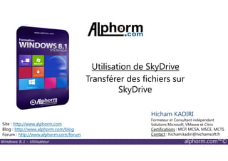 Windows 8.1 - Utilisateur alphorm.com™©
Site : http://www.alphorm.com
Blog : http://www.alphorm.com/blog
Forum : http://www.alphorm.com/forum
Hicham KADIRI
Formateur et Consultant indépendant
Solutions Microsoft, VMware et Citrix
Certifications : MCP, MCSA, MSCE, MCTS
Contact : hicham.kadiri@hichamsoft.fr
Transférer des fichiers sur
SkyDrive
Utilisation de SkyDrive
 