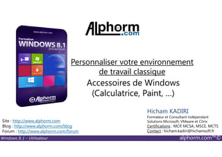 Windows 8.1 - Utilisateur alphorm.com™©
Site : http://www.alphorm.com
Blog : http://www.alphorm.com/blog
Forum : http://www.alphorm.com/forum
Hicham KADIRI
Formateur et Consultant indépendant
Solutions Microsoft, VMware et Citrix
Certifications : MCP, MCSA, MSCE, MCTS
Contact : hicham.kadiri@hichamsoft.fr
Accessoires de Windows
(Calculatrice, Paint, …)
Personnaliser votre environnement
de travail classique
 