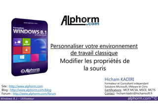 Windows 8.1 - Utilisateur alphorm.com™©
Site : http://www.alphorm.com
Blog : http://www.alphorm.com/blog
Forum : http://www.alphorm.com/forum
Hicham KADIRI
Formateur et Consultant indépendant
Solutions Microsoft, VMware et Citrix
Certifications : MCP, MCSA, MSCE, MCTS
Contact : hicham.kadiri@hichamsoft.fr
Modifier les propriétés de
la souris
Personnaliser votre environnement
de travail classique
 
