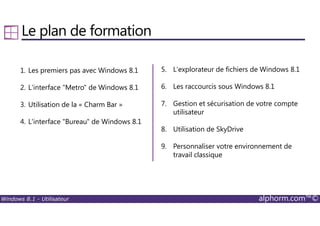 Windows 8.1 - Utilisateur alphorm.com™©
Le plan de formation
1. Les premiers pas avec Windows 8.1
2. L'interface "Metro" de Windows 8.1
3. Utilisation de la « Charm Bar »
4. L'interface "Bureau" de Windows 8.1
5. L'explorateur de fichiers de Windows 8.1
6. Les raccourcis sous Windows 8.1
7. Gestion et sécurisation de votre compte
utilisateur
8. Utilisation de SkyDrive
9. Personnaliser votre environnement de
travail classique
 