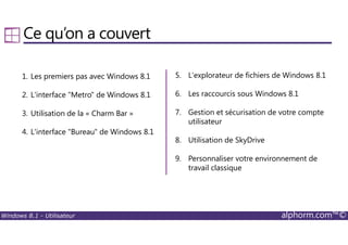Windows 8.1 - Utilisateur alphorm.com™©
Ce qu’on a couvert
1. Les premiers pas avec Windows 8.1
2. L'interface "Metro" de Windows 8.1
3. Utilisation de la « Charm Bar »
4. L'interface "Bureau" de Windows 8.1
5. L'explorateur de fichiers de Windows 8.1
6. Les raccourcis sous Windows 8.1
7. Gestion et sécurisation de votre compte
utilisateur
8. Utilisation de SkyDrive
9. Personnaliser votre environnement de
travail classique
 