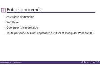 Windows 8.1 - Utilisateur alphorm.com™©
Publics concernés
• Assistante de direction
• Secrétaire
• Opérateur (trice) de saisie
• Toute personne désirant apprendre à utiliser et manipuler Windows 8.1
 