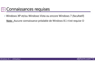 Windows 8.1 - Utilisateur alphorm.com™©
Connaissances requises
• Windows XP et/ou Windows Vista ou encore Windows 7 (facultatif)
Note :Note :Note :Note : Aucune connaissance préalable de Windows 8.1 n’est requise ☺
 