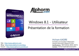 Windows 8.1 - Utilisateur alphorm.com™©
Site : http://www.alphorm.com
Blog : http://www.alphorm.com/blog
Forum : http://www.alphorm.com/forum
Hicham KADIRI
Formateur et Consultant indépendant
Solutions Microsoft, VMware et Citrix
Certifications : MCP, MCSA, MSCE, MCTS
Contact : hicham.kadiri@hichamsoft.fr
Windows 8.1 - Utilisateur
Présentation de la formation
 
