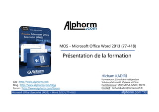 MOS - Microsoft Office Word 2013 (77-418) 
Présentation de la formation 
Site : http://www.alphorm.com 
Blog : http://www.alphorm.com/blog 
Forum : http://www.alphorm.com/forum 
Hicham KADIRI 
Formateur et Consultant indépendant 
Solutions Microsoft, VMware et Citrix 
Certifications : MCP, MCSA, MSCE, MCTS 
Contact : hicham.kadiri@hichamsoft.fr 
Microsoft Office Specialist (MOS) - Word 2013 (77-418) alphorm.com™© 
 
