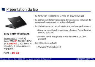 Windows Server Core 2012 R2 - Le guide complet de l'admin IT alphorm.com™©
Présentation du lab
• La formation reposera sur la mise en œuvre d’un Lab
• Le scénario de la formation sera d’implémenter ce Lab et de
comprendre comment on arrive à l’objectif
• La réalisation de ce Lab nécessite une machine performante :
Poste de travail performant avec plusieurs Go de RAM et
un CPU puissant
Serveur dédié avec plusieurs Go de RAM et un CPU
puissant
• Environnement virtuel :
VMware Workstation 10
Sony VAIO VPCSB2A7E
Processeur : Intel(R)
Core(TM) i7-2820QM CPU
@ 2.30GHz, 2301 MHz, 4
cœur(s), 8 processeur(s)
logique(s)
RAM : 16 Go
 