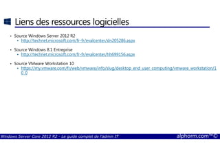 Windows Server Core 2012 R2 - Le guide complet de l'admin IT alphorm.com™©
Liens des ressources logicielles
• Source Windows Server 2012 R2
http://technet.microsoft.com/fr-fr/evalcenter/dn205286.aspx
• Source Windows 8.1 Entreprise
http://technet.microsoft.com/fr-fr/evalcenter/hh699156.aspx
• Source VMware Workstation 10
https://my.vmware.com/fr/web/vmware/info/slug/desktop_end_user_computing/vmware_workstation/1
0_0
 