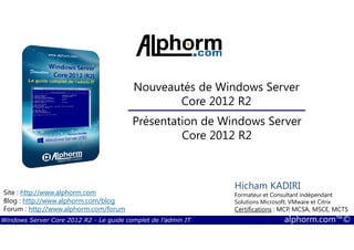 Windows Server Core 2012 R2 - Le guide complet de l'admin IT alphorm.com™©
Site : http://www.alphorm.com
Blog : http://www.alphorm.com/blog
Forum : http://www.alphorm.com/forum
Hicham KADIRI
Formateur et Consultant indépendant
Solutions Microsoft, VMware et Citrix
Certifications : MCP, MCSA, MSCE, MCTS
Nouveautés de Windows Server
Core 2012 R2
Présentation de Windows Server
Core 2012 R2
 