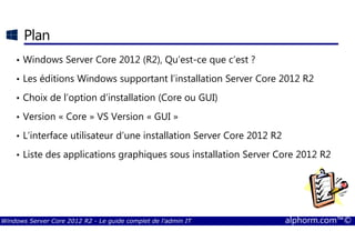 Windows Server Core 2012 R2 - Le guide complet de l'admin IT alphorm.com™©
Plan
• Windows Server Core 2012 (R2), Qu’est-ce que c’est ?
• Les éditions Windows supportant l’installation Server Core 2012 R2
• Choix de l’option d’installation (Core ou GUI)
• Version « Core » VS Version « GUI »
• L’interface utilisateur d’une installation Server Core 2012 R2
• Liste des applications graphiques sous installation Server Core 2012 R2
 