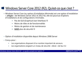 Windows Server Core 2012 R2 - Le guide complet de l'admin IT alphorm.com™©
Windows Server Core 2012 (R2), Qu’est-ce que c’est ?
• Windows Server Core (ou option d’installation Minimale) est une option d’installation
« allégéeallégéeallégéeallégée » de Windows Server 2012 et 2012 R2, elle est pourvue d’options
d’installations et de configurations minimales.
Pas de GUI (Graphical User Interface)
Moins de rôles et de fonctionnalités
Moins de gestion et de maintenance
MAISMAISMAISMAIS plus de sécurité ☺
• Option d’installation disponible depuis Windows 2008 Server
• Conçu pour :
Les organisations disposant d’un nombre important de serveurs.
Les organisations exigeant un niveau de sécurité « élevé » de leur S.I
 