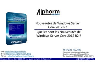 Windows Server Core 2012 R2 - Le guide complet de l'admin IT alphorm.com™©
Site : http://www.alphorm.com
Blog : http://www.alphorm.com/blog
Forum : http://www.alphorm.com/forum
Hicham KADIRI
Formateur et Consultant indépendant
Solutions Microsoft, VMware et Citrix
Certifications : MCP, MCSA, MSCE, MCTS
Nouveautés de Windows Server
Core 2012 R2
Quelles sont les Nouveautés de
Windows Server Core 2012 R2 ?
 