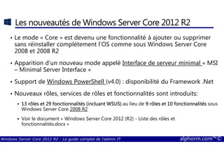 Windows Server Core 2012 R2 - Le guide complet de l'admin IT alphorm.com™©
Les nouveautés de Windows Server Core 2012 R2
• Le mode « Core » est devenu une fonctionnalité à ajouter ou supprimer
sans réinstaller complétement l’OS comme sous Windows Server Core
2008 et 2008 R2
• Apparition d’un nouveau mode appelé Interface de serveur minimal « MSI
– Minimal Server Interface »
• Support de Windows PowerShell (v4.0) : disponibilité du Framework .Net
• Nouveaux rôles, services de rôles et fonctionnalités sont introduits:
13 rôles et 29 fonctionnalités (13 rôles et 29 fonctionnalités (13 rôles et 29 fonctionnalités (13 rôles et 29 fonctionnalités (incluant WSUS)incluant WSUS)incluant WSUS)incluant WSUS) au lieu de 9 rôles et 10 fonctionnalités9 rôles et 10 fonctionnalités9 rôles et 10 fonctionnalités9 rôles et 10 fonctionnalités sous
Windows Server Core 2008 R2
Voir le document « Windows Server Core 2012 (R2) - Liste des rôles et
fonctionnalités.docx »
 