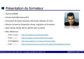 Windows Server Core 2012 R2 - Le guide complet de l'admin IT alphorm.com™©
Présentation du formateur
• Hicham KADIRI
• hicham.kadiri@hichamsoft.fr
• Consultant & Expert Solutions Microsoft, VMware et Citrix
• Mission conseil et d’expertise, étude, migration et formation
• MCP, MCSA, MCSE, MCTS, MCITP, MCT et MTFC
• Mes références :
Profil LinkedInLinkedInLinkedInLinkedIn : http://fr.linkedin.com/in/hichamkadiri
Profil ViadeoViadeoViadeoViadeo : http://fr.viadeo.com/fr/profile/hicham.kadiri
Profil AlphormAlphormAlphormAlphorm :::: http://www.alphorm.com/auteur/hicham-kadiri
Profil TechnetTechnetTechnetTechnet : http://social.technet.microsoft.com/Profile/hicham%20kadiri/activity
 