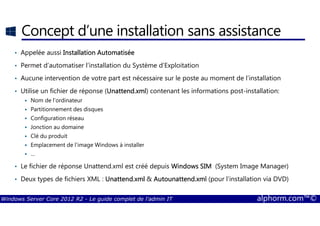 Windows Server Core 2012 R2 - Le guide complet de l'admin IT alphorm.com™©
Concept d’une installation sans assistance
• Appelée aussi Installation AutomatiséeInstallation AutomatiséeInstallation AutomatiséeInstallation Automatisée
• Permet d’automatiser l’installation du Système d’Exploitation
• Aucune intervention de votre part est nécessaire sur le poste au moment de l’installation
• Utilise un fichier de réponse (Unattend.xmlUnattend.xmlUnattend.xmlUnattend.xml) contenant les informations post-installation:
Nom de l’ordinateur
Partitionnement des disques
Configuration réseau
Jonction au domaine
Clé du produit
Emplacement de l’image Windows à installer
…
• Le fichier de réponse Unattend.xml est créé depuis Windows SIMWindows SIMWindows SIMWindows SIM (System Image Manager)
• Deux types de fichiers XML : Unattend.xmlUnattend.xmlUnattend.xmlUnattend.xml & Autounattend.xmlAutounattend.xmlAutounattend.xmlAutounattend.xml (pour l’installation via DVD)
 