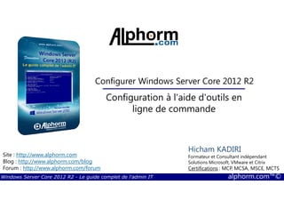 Windows Server Core 2012 R2 - Le guide complet de l'admin IT alphorm.com™©
Site : http://www.alphorm.com
Blog : http://www.alphorm.com/blog
Forum : http://www.alphorm.com/forum
Hicham KADIRI
Formateur et Consultant indépendant
Solutions Microsoft, VMware et Citrix
Certifications : MCP, MCSA, MSCE, MCTS
Configurer Windows Server Core 2012 R2
Configuration à l'aide d'outils en
ligne de commande
 