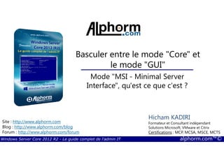 Windows Server Core 2012 R2 - Le guide complet de l'admin IT alphorm.com™©
Site : http://www.alphorm.com
Blog : http://www.alphorm.com/blog
Forum : http://www.alphorm.com/forum
Hicham KADIRI
Formateur et Consultant indépendant
Solutions Microsoft, VMware et Citrix
Certifications : MCP, MCSA, MSCE, MCTS
Basculer entre le mode "Core" et
le mode "GUI"
Mode "MSI - Minimal Server
Interface", qu'est ce que c'est ?
 