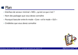 Windows Server Core 2012 R2 - Le guide complet de l'admin IT alphorm.com™©
Plan
• Interface de serveur minimal « MSI », qu’est ce que c’est ?
• Nom des packages que vous devez connaître
• Pourquoi basculer entre le mode « Core » et le mode « GUI »
• Cmdlettes que vous devez connaître
 
